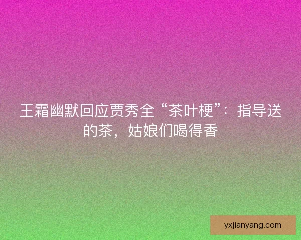 王霜幽默回应贾秀全 “茶叶梗”：指导送的茶，姑娘们喝得香