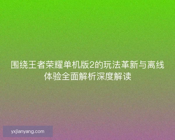 围绕王者荣耀单机版2的玩法革新与离线体验全面解析深度解读