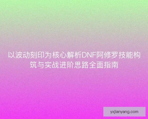 以波动刻印为核心解析DNF阿修罗技能构筑与实战进阶思路全面指南