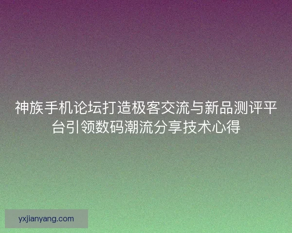 神族手机论坛打造极客交流与新品测评平台引领数码潮流分享技术心得