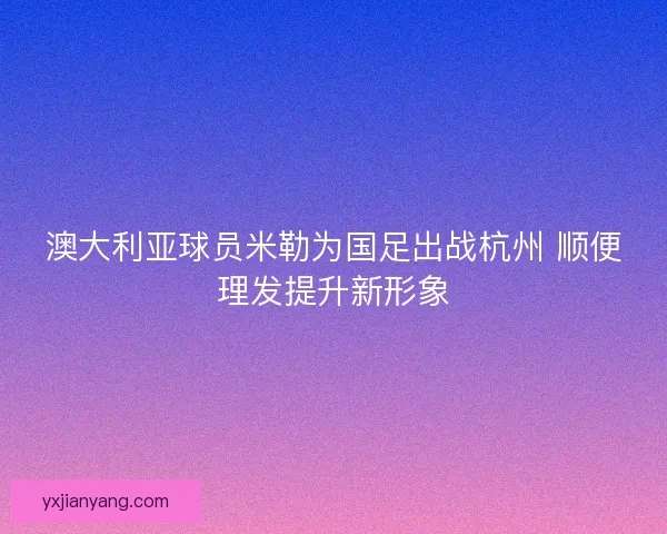 澳大利亚球员米勒为国足出战杭州 顺便理发提升新形象 澳大利亚球员米勒为国足出战杭州 顺便理发提升新形象