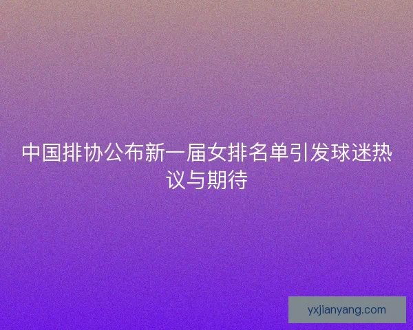 中国排协公布新一届女排名单引发球迷热议与期待