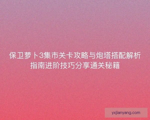 保卫萝卜3集市关卡攻略与炮塔搭配解析指南进阶技巧分享通关秘籍