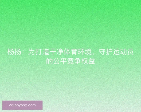 杨扬：为打造干净体育环境，守护运动员的公平竞争权益