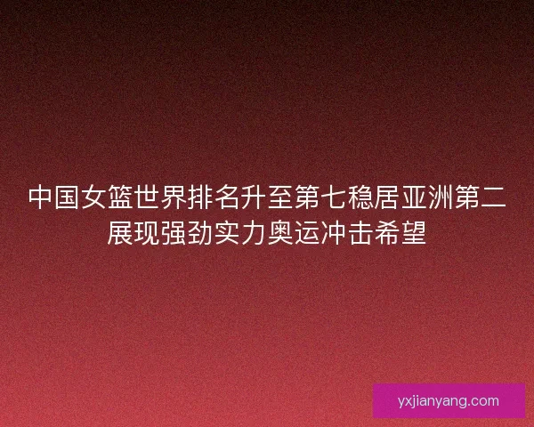中国女篮世界排名升至第七稳居亚洲第二展现强劲实力奥运冲击希望
