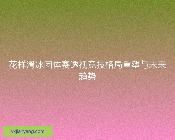 花样滑冰团体赛透视竞技格局重塑与未来趋势