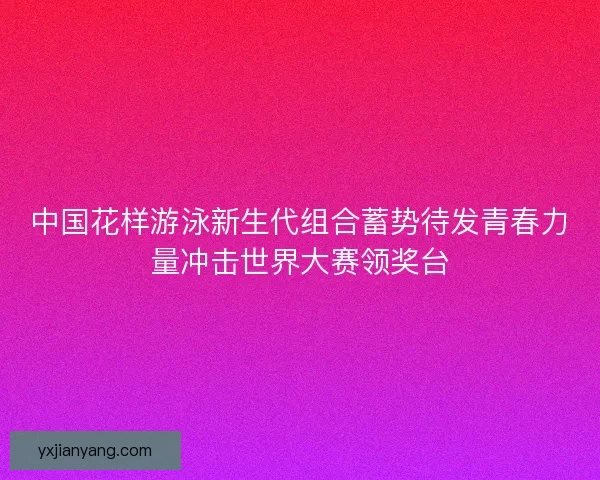 中国花样游泳新生代组合蓄势待发青春力量冲击世界大赛领奖台
