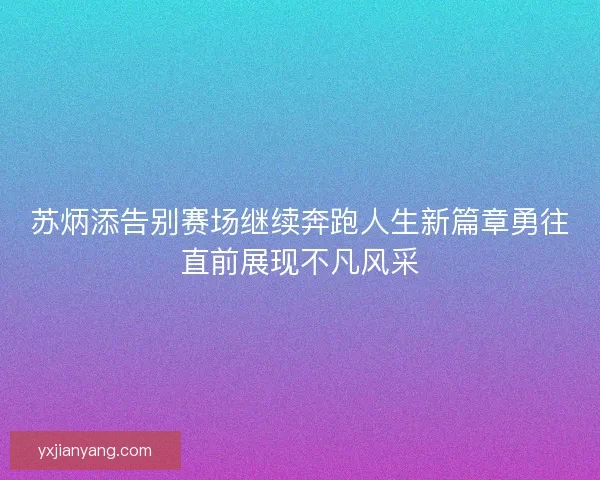苏炳添告别赛场继续奔跑人生新篇章勇往直前展现不凡风采