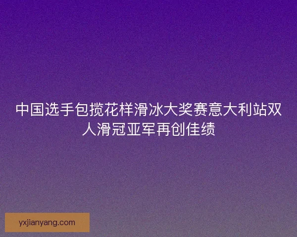 中国选手包揽花样滑冰大奖赛意大利站双人滑冠亚军再创佳绩