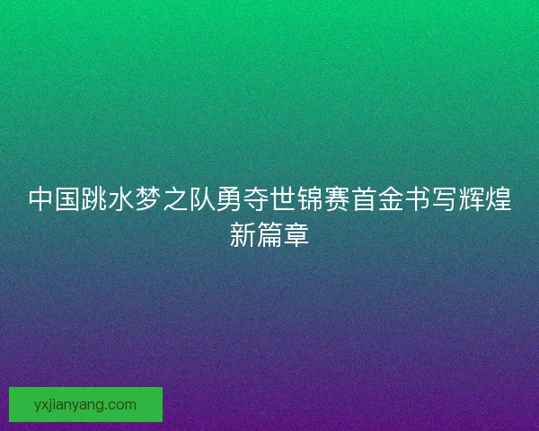 中国跳水梦之队勇夺世锦赛首金书写辉煌新篇章