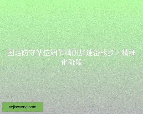 国足防守站位细节精研加速备战步入精细化阶段
