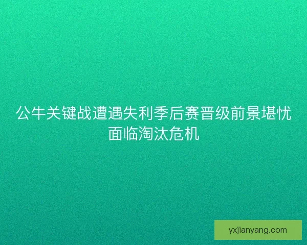 公牛关键战遭遇失利季后赛晋级前景堪忧面临淘汰危机 公牛关键战遭遇失利季后赛晋级前景堪忧面临淘汰危机